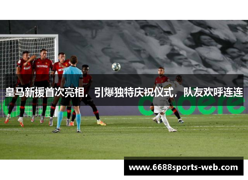 皇马新援首次亮相，引爆独特庆祝仪式，队友欢呼连连